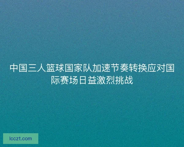 中国三人篮球国家队加速节奏转换应对国际赛场日益激烈挑战