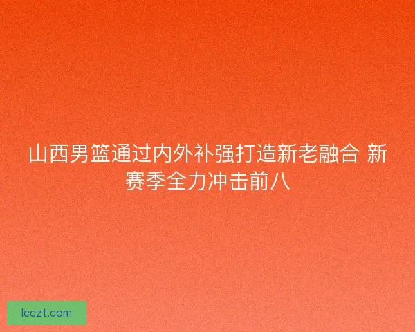 山西男篮通过内外补强打造新老融合 新赛季全力冲击前八