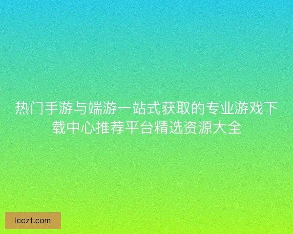 热门手游与端游一站式获取的专业游戏下载中心推荐平台精选资源大全