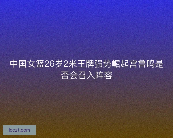 中国女篮26岁2米王牌强势崛起宫鲁鸣是否会召入阵容