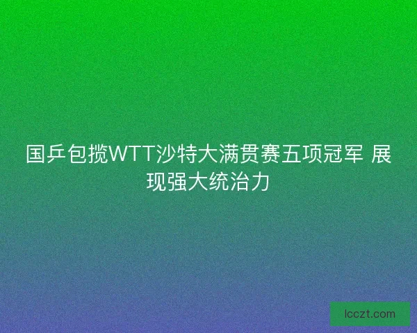 国乒包揽WTT沙特大满贯赛五项冠军 展现强大统治力